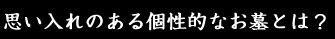 思い入れのある個性的なお墓とは？